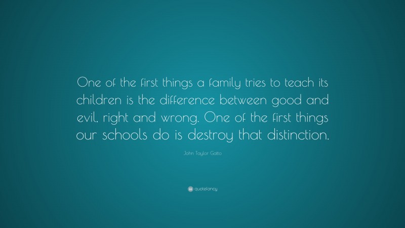 John Taylor Gatto Quote: “One of the first things a family tries to teach its children is the difference between good and evil, right and wrong. One of the first things our schools do is destroy that distinction.”