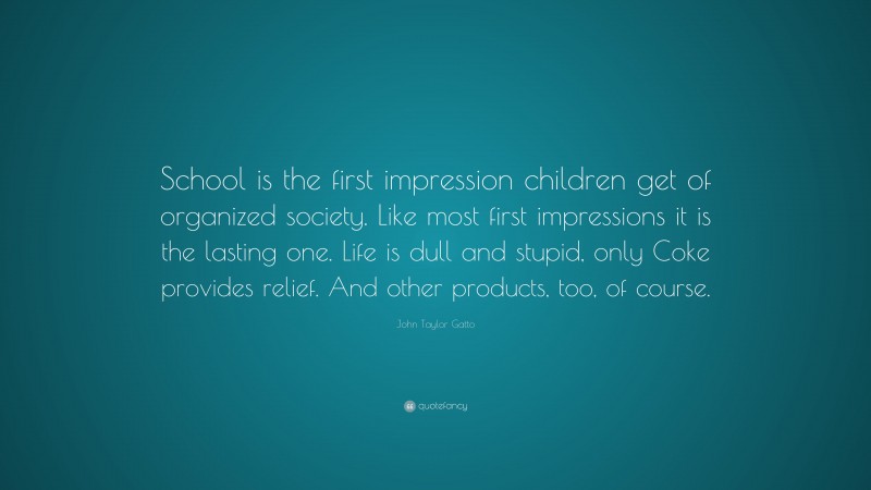 John Taylor Gatto Quote: “School is the first impression children get of organized society. Like most first impressions it is the lasting one. Life is dull and stupid, only Coke provides relief. And other products, too, of course.”
