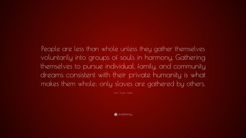 John Taylor Gatto Quote: “People are less than whole unless they gather themselves voluntarily into groups of souls in harmony. Gathering themselves to pursue individual, family, and community dreams consistent with their private humanity is what makes them whole; only slaves are gathered by others.”