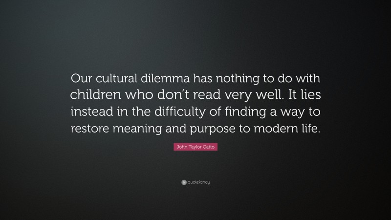 John Taylor Gatto Quote: “Our cultural dilemma has nothing to do with children who don’t read very well. It lies instead in the difficulty of finding a way to restore meaning and purpose to modern life.”