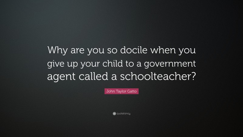John Taylor Gatto Quote: “Why are you so docile when you give up your child to a government agent called a schoolteacher?”