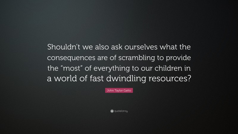John Taylor Gatto Quote: “Shouldn’t we also ask ourselves what the consequences are of scrambling to provide the “most” of everything to our children in a world of fast dwindling resources?”