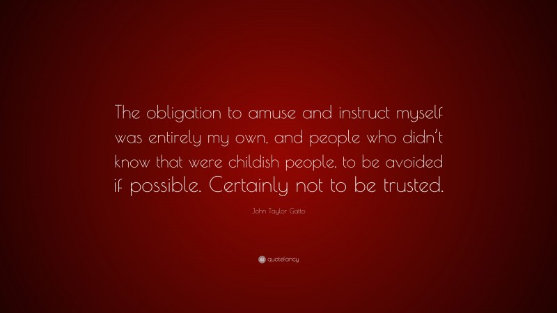 John Taylor Gatto Quote: “The obligation to amuse and instruct myself was entirely my own, and people who didn’t know that were childish people, to be avoided if possible. Certainly not to be trusted.”