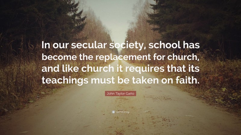 John Taylor Gatto Quote: “In our secular society, school has become the replacement for church, and like church it requires that its teachings must be taken on faith.”