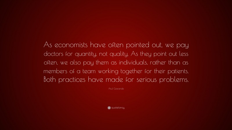 Atul Gawande Quote: “As economists have often pointed out, we pay doctors for quantity, not quality. As they point out less often, we also pay them as individuals, rather than as members of a team working together for their patients. Both practices have made for serious problems.”