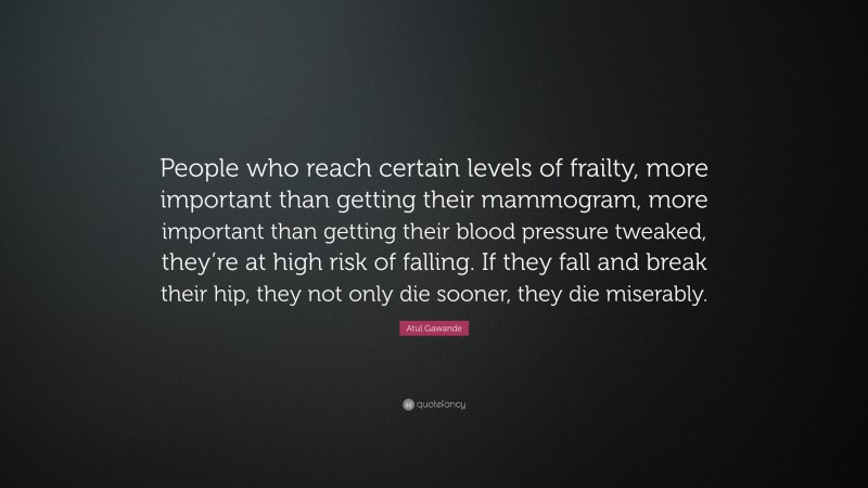 Atul Gawande Quote: “People who reach certain levels of frailty, more important than getting their mammogram, more important than getting their blood pressure tweaked, they’re at high risk of falling. If they fall and break their hip, they not only die sooner, they die miserably.”