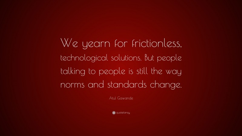 Atul Gawande Quote: “We yearn for frictionless, technological solutions. But people talking to people is still the way norms and standards change.”