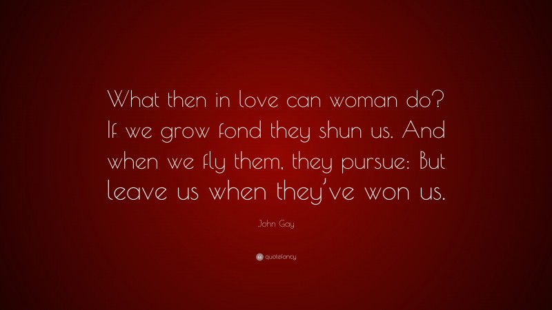 John Gay Quote: “What then in love can woman do? If we grow fond they shun us. And when we fly them, they pursue: But leave us when they’ve won us.”