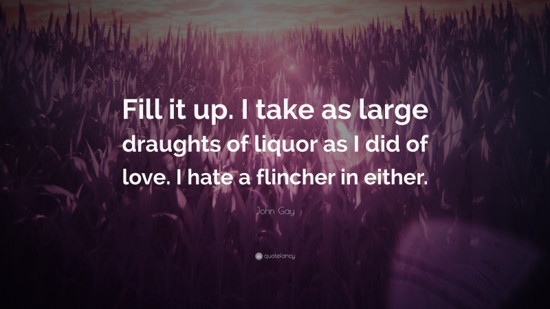 John Gay Quote: “Fill it up. I take as large draughts of liquor as I did of love. I hate a flincher in either.”