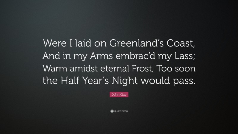 John Gay Quote: “Were I laid on Greenland’s Coast, And in my Arms embrac’d my Lass; Warm amidst eternal Frost, Too soon the Half Year’s Night would pass.”