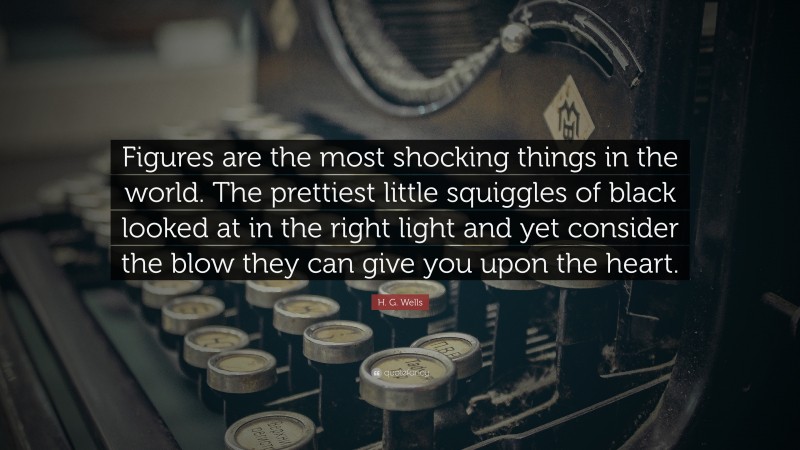 H. G. Wells Quote: “Figures are the most shocking things in the world. The prettiest little squiggles of black looked at in the right light and yet consider the blow they can give you upon the heart.”