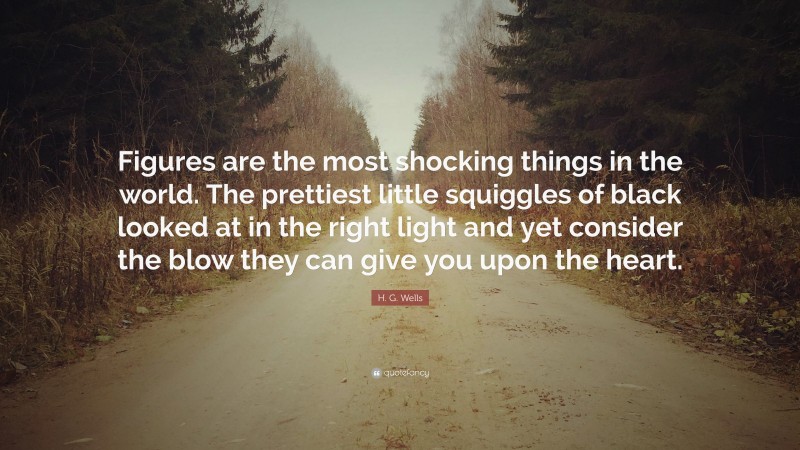 H. G. Wells Quote: “Figures are the most shocking things in the world. The prettiest little squiggles of black looked at in the right light and yet consider the blow they can give you upon the heart.”