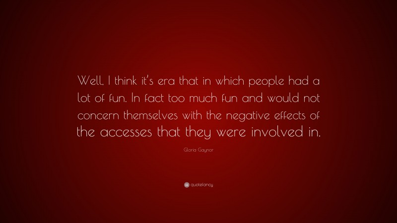 Gloria Gaynor Quote: “Well, I think it’s era that in which people had a lot of fun. In fact too much fun and would not concern themselves with the negative effects of the accesses that they were involved in.”