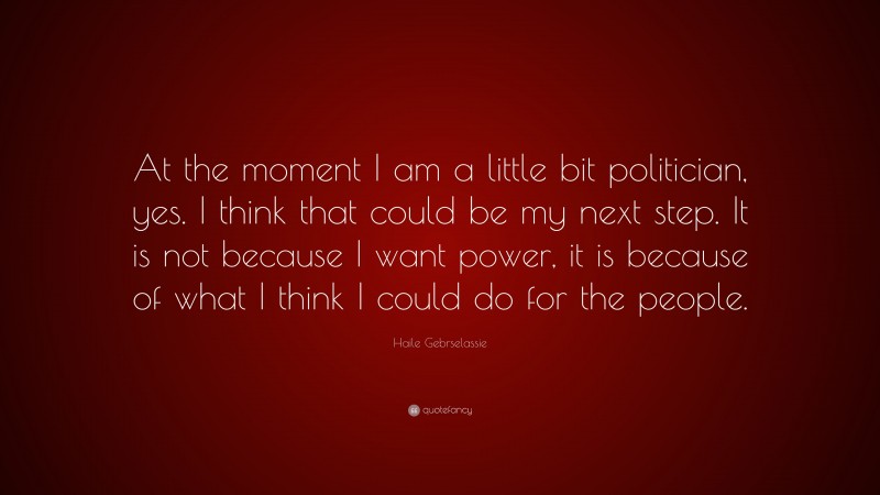 Haile Gebrselassie Quote: “At the moment I am a little bit politician, yes. I think that could be my next step. It is not because I want power, it is because of what I think I could do for the people.”
