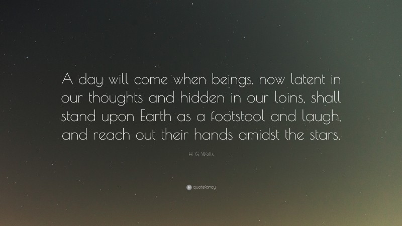H. G. Wells Quote: “A day will come when beings, now latent in our thoughts and hidden in our loins, shall stand upon Earth as a footstool and laugh, and reach out their hands amidst the stars.”