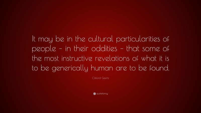 Clifford Geertz Quote: “It may be in the cultural particularities of people – in their oddities – that some of the most instructive revelations of what it is to be generically human are to be found.”