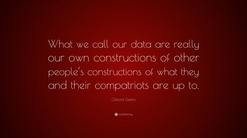 Clifford Geertz Quote: “What we call our data are really our own constructions of other people’s constructions of what they and their compatriots are up to.”