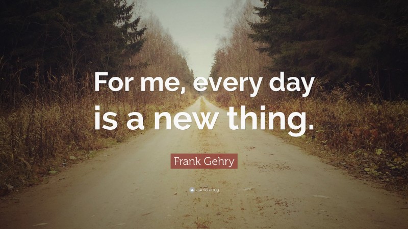 Frank Gehry Quote: “For me, every day is a new thing.”