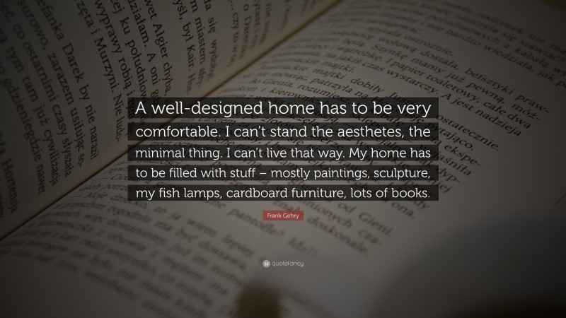 Frank Gehry Quote: “A well-designed home has to be very comfortable. I can’t stand the aesthetes, the minimal thing. I can’t live that way. My home has to be filled with stuff – mostly paintings, sculpture, my fish lamps, cardboard furniture, lots of books.”