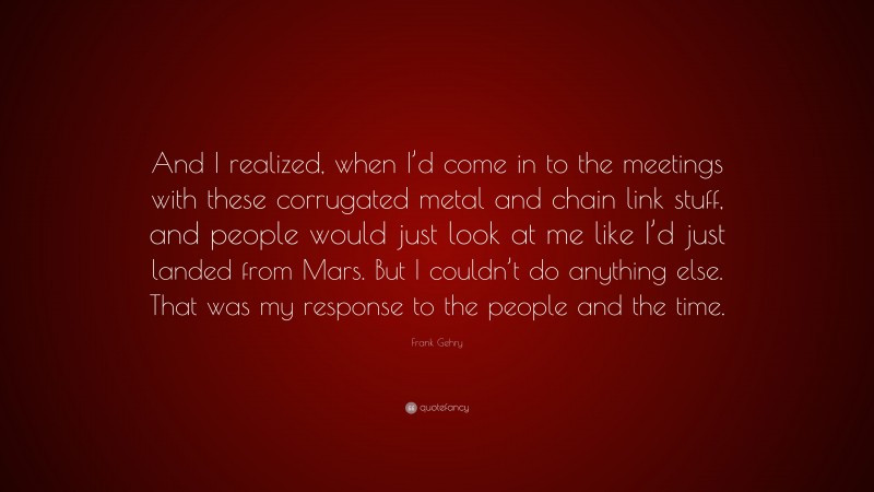 Frank Gehry Quote: “And I realized, when I’d come in to the meetings with these corrugated metal and chain link stuff, and people would just look at me like I’d just landed from Mars. But I couldn’t do anything else. That was my response to the people and the time.”