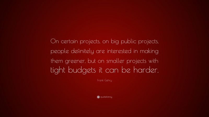 Frank Gehry Quote: “On certain projects, on big public projects, people definitely are interested in making them greener, but on smaller projects with tight budgets it can be harder.”