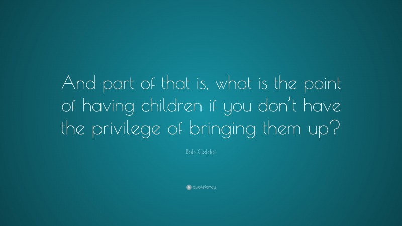 Bob Geldof Quote: “And part of that is, what is the point of having children if you don’t have the privilege of bringing them up?”