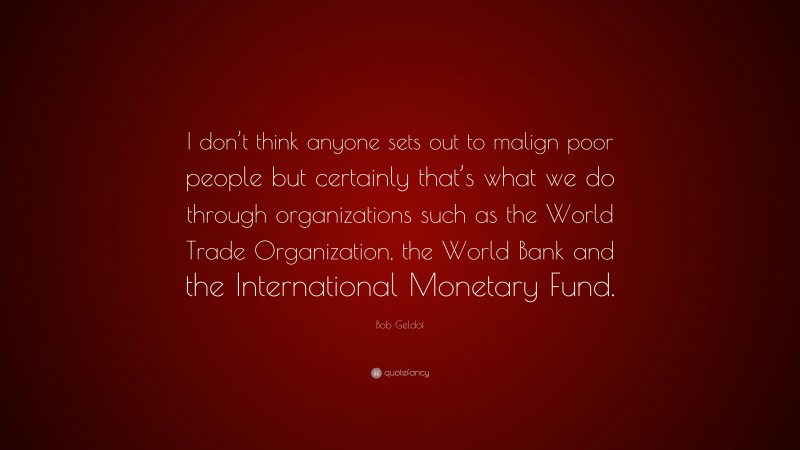 Bob Geldof Quote: “I don’t think anyone sets out to malign poor people but certainly that’s what we do through organizations such as the World Trade Organization, the World Bank and the International Monetary Fund.”
