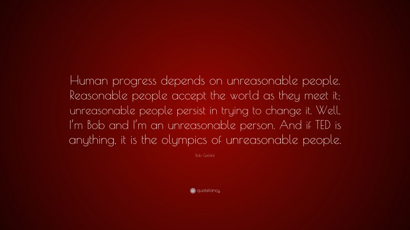 Bob Geldof Quote: “Human progress depends on unreasonable people. Reasonable people accept the world as they meet it; unreasonable people persist in trying to change it. Well, I’m Bob and I’m an unreasonable person. And if TED is anything, it is the olympics of unreasonable people.”
