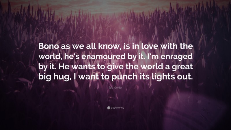 Bob Geldof Quote: “Bono as we all know, is in love with the world, he’s enamoured by it. I’m enraged by it. He wants to give the world a great big hug, I want to punch its lights out.”