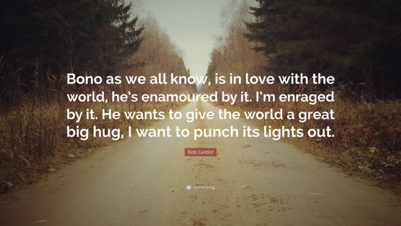 Bob Geldof Quote: “Bono as we all know, is in love with the world, he’s enamoured by it. I’m enraged by it. He wants to give the world a great big hug, I want to punch its lights out.”