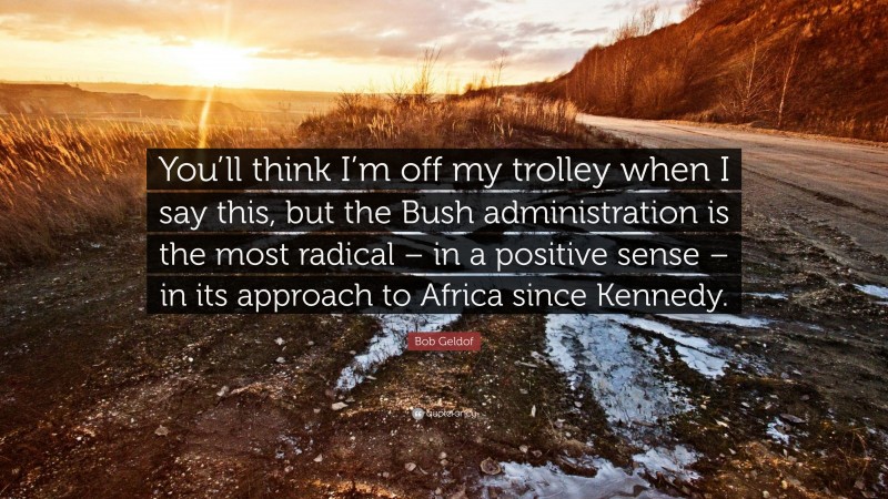 Bob Geldof Quote: “You’ll think I’m off my trolley when I say this, but the Bush administration is the most radical – in a positive sense – in its approach to Africa since Kennedy.”