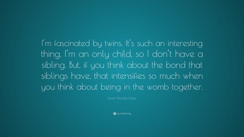 Sarah Michelle Gellar Quote: “I’m fascinated by twins. It’s such an interesting thing. I’m an only child, so I don’t have a sibling. But, if you think about the bond that siblings have, that intensifies so much when you think about being in the womb together.”