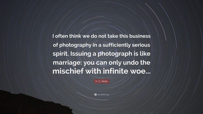 H. G. Wells Quote: “I often think we do not take this business of photography in a sufficiently serious spirit. Issuing a photograph is like marriage: you can only undo the mischief with infinite woe...”