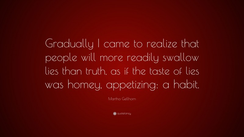 Martha Gellhorn Quote: “Gradually I came to realize that people will more readily swallow lies than truth, as if the taste of lies was homey, appetizing: a habit.”