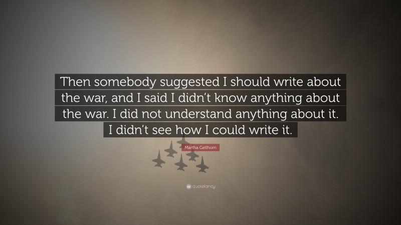 Martha Gellhorn Quote: “Then somebody suggested I should write about the war, and I said I didn’t know anything about the war. I did not understand anything about it. I didn’t see how I could write it.”