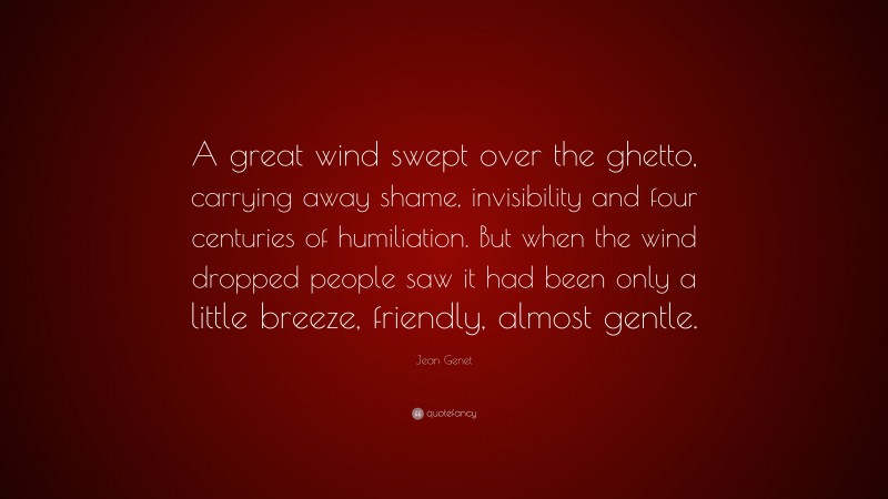 Jean Genet Quote: “A great wind swept over the ghetto, carrying away shame, invisibility and four centuries of humiliation. But when the wind dropped people saw it had been only a little breeze, friendly, almost gentle.”