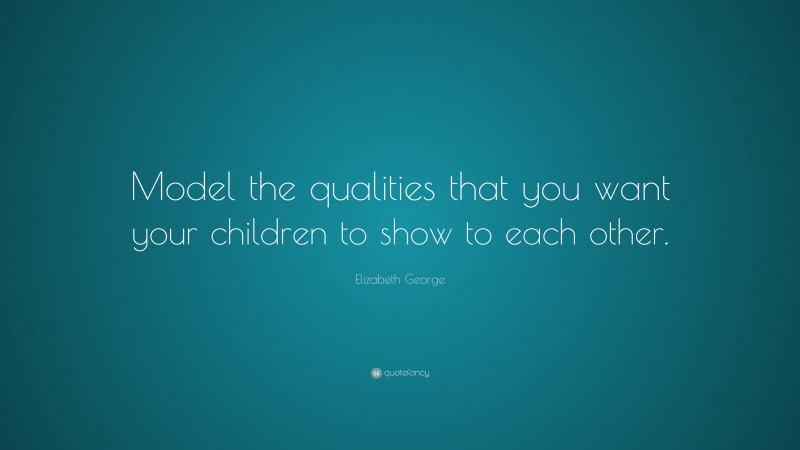 Elizabeth George Quote: “Model the qualities that you want your children to show to each other.”