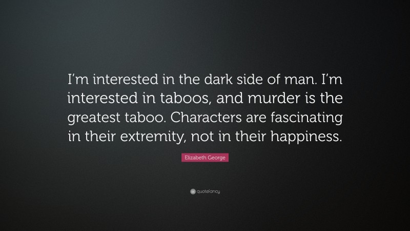 Elizabeth George Quote: “I’m interested in the dark side of man. I’m interested in taboos, and murder is the greatest taboo. Characters are fascinating in their extremity, not in their happiness.”