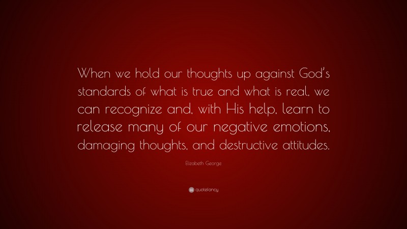Elizabeth George Quote: “When we hold our thoughts up against God’s standards of what is true and what is real, we can recognize and, with His help, learn to release many of our negative emotions, damaging thoughts, and destructive attitudes.”