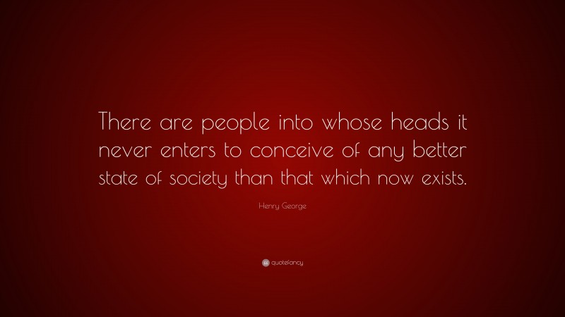 Henry George Quote: “There are people into whose heads it never enters to conceive of any better state of society than that which now exists.”