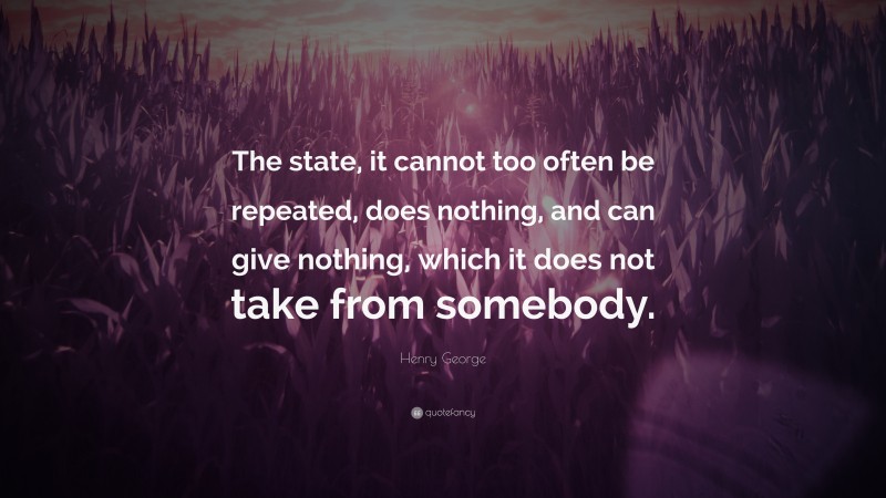Henry George Quote: “The state, it cannot too often be repeated, does nothing, and can give nothing, which it does not take from somebody.”