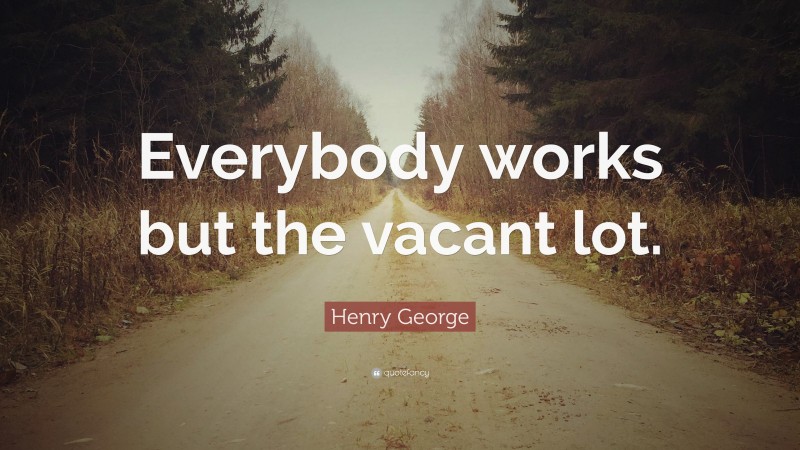 Henry George Quote: “Everybody works but the vacant lot.”