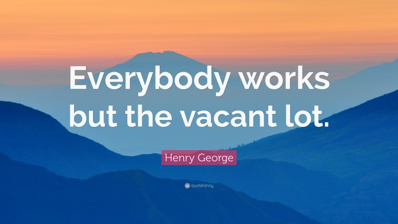 Henry George Quote: “Everybody works but the vacant lot.”