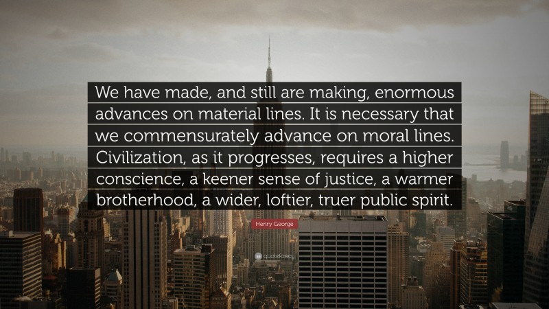 Henry George Quote: “We have made, and still are making, enormous advances on material lines. It is necessary that we commensurately advance on moral lines. Civilization, as it progresses, requires a higher conscience, a keener sense of justice, a warmer brotherhood, a wider, loftier, truer public spirit.”