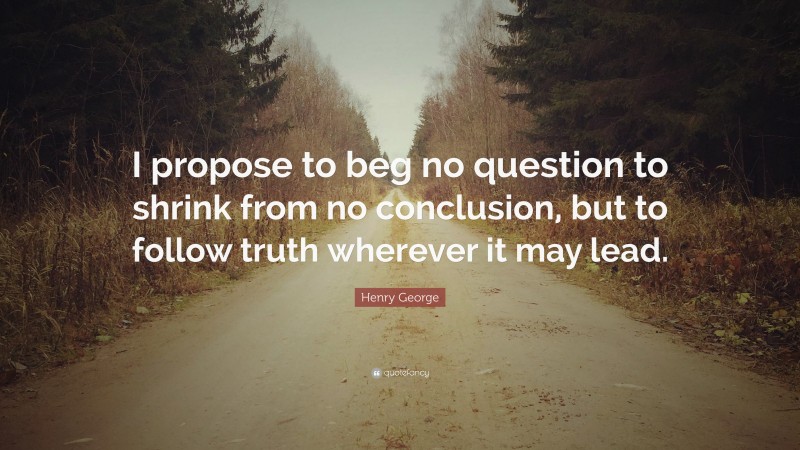 Henry George Quote: “I propose to beg no question to shrink from no conclusion, but to follow truth wherever it may lead.”