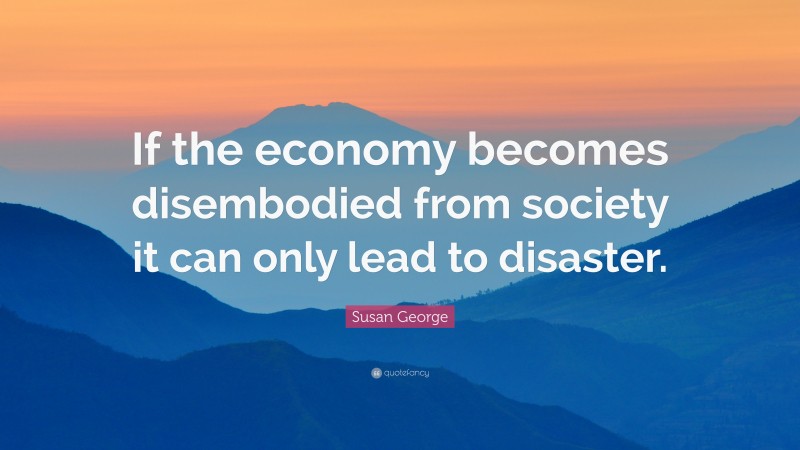 Susan George Quote: “If the economy becomes disembodied from society it can only lead to disaster.”