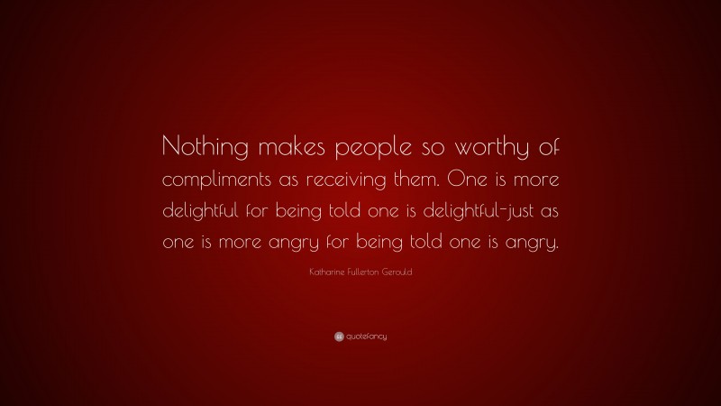 Katharine Fullerton Gerould Quote: “Nothing makes people so worthy of compliments as receiving them. One is more delightful for being told one is delightful-just as one is more angry for being told one is angry.”