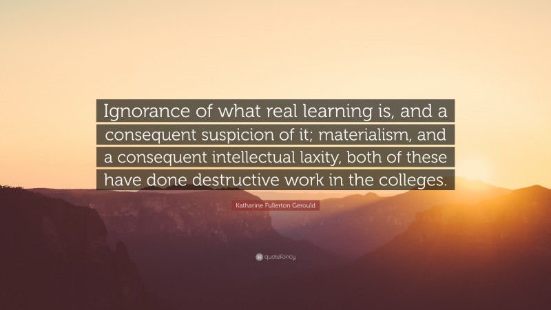 Katharine Fullerton Gerould Quote: “Ignorance of what real learning is, and a consequent suspicion of it; materialism, and a consequent intellectual laxity, both of these have done destructive work in the colleges.”