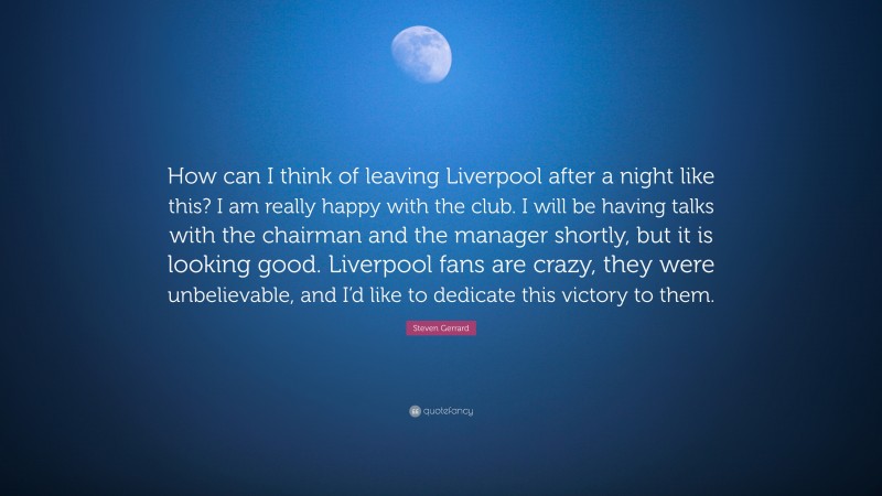 Steven Gerrard Quote: “How can I think of leaving Liverpool after a night like this? I am really happy with the club. I will be having talks with the chairman and the manager shortly, but it is looking good. Liverpool fans are crazy, they were unbelievable, and I’d like to dedicate this victory to them.”
