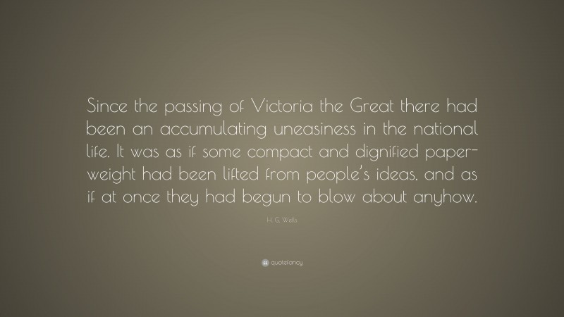 H. G. Wells Quote: “Since the passing of Victoria the Great there had been an accumulating uneasiness in the national life. It was as if some compact and dignified paper-weight had been lifted from people’s ideas, and as if at once they had begun to blow about anyhow.”